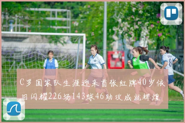 C罗国家队生涯迎来首张红牌40岁依旧闪耀226场143球46助攻成就辉煌
