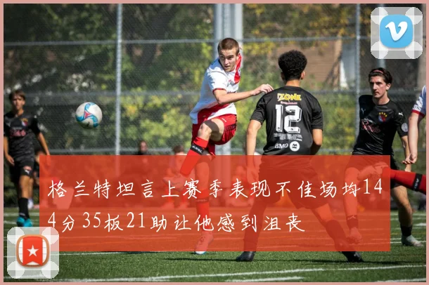 格兰特坦言上赛季表现不佳场均144分35板21助让他感到沮丧
