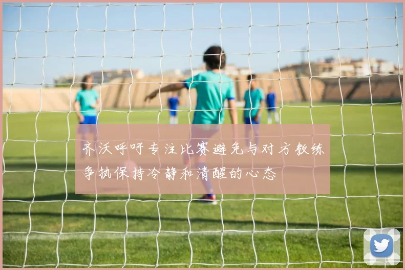 齐沃呼吁专注比赛避免与对方教练争执保持冷静和清醒的心态