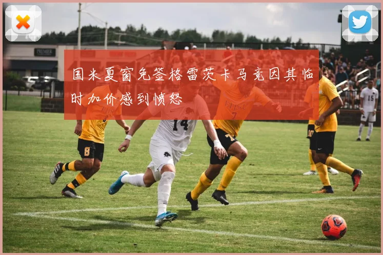 国米夏窗免签格雷茨卡马竞因其临时加价感到愤怒