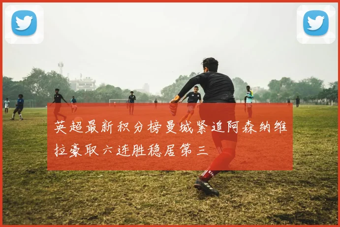 英超最新积分榜曼城紧追阿森纳维拉豪取六连胜稳居第三