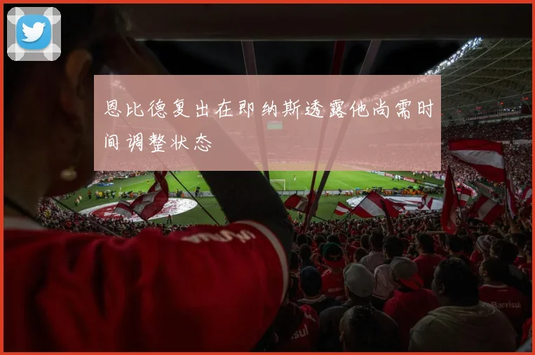 恩比德复出在即纳斯透露他尚需时间调整状态