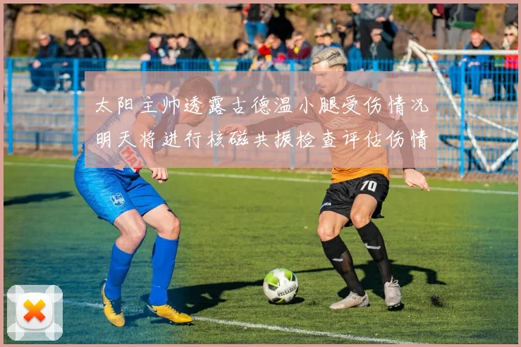 太阳主帅透露古德温小腿受伤情况明天将进行核磁共振检查评估伤情