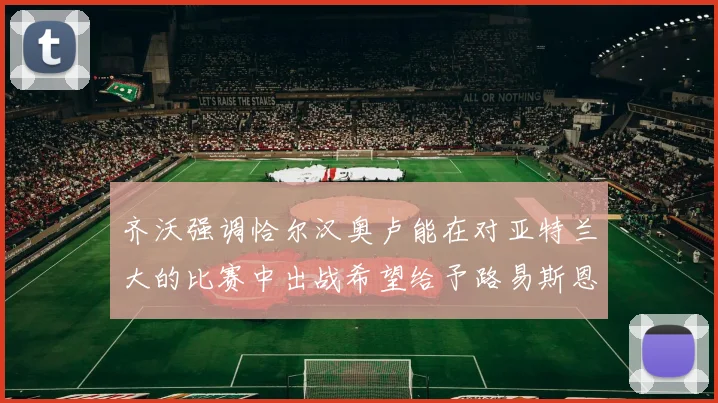 齐沃强调恰尔汉奥卢能在对亚特兰大的比赛中出战希望给予路易斯恩里克更多时间和信任