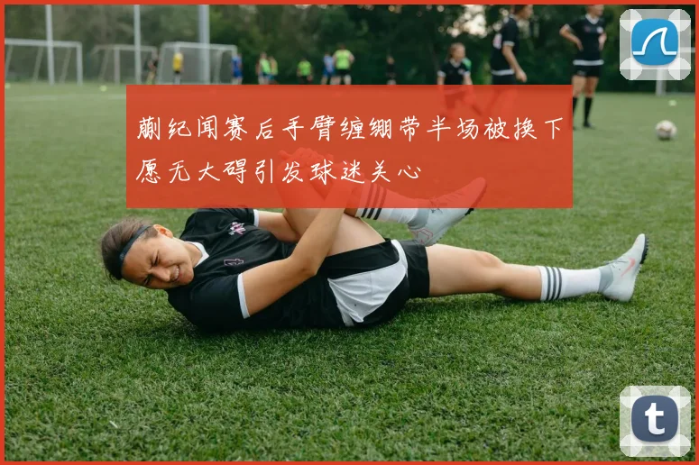 蒯纪闻赛后手臂缠绷带半场被换下愿无大碍引发球迷关心