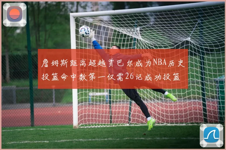 詹姆斯距离超越贾巴尔成为NBA历史投篮命中数第一仅需26记成功投篮