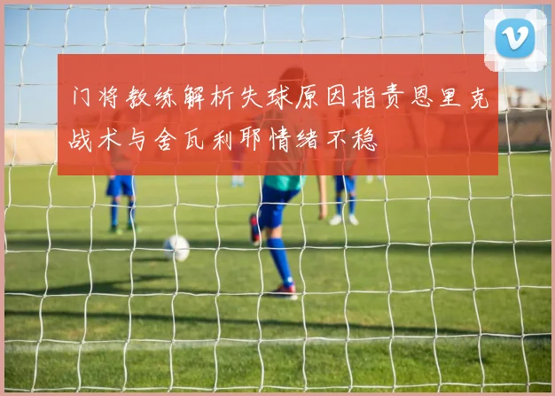 门将教练解析失球原因指责恩里克战术与舍瓦利耶情绪不稳