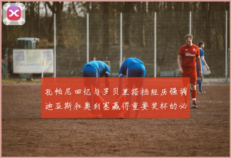 孔帕尼回忆与罗贝里搭档经历强调迪亚斯和奥利塞赢得重要奖杯的必要性