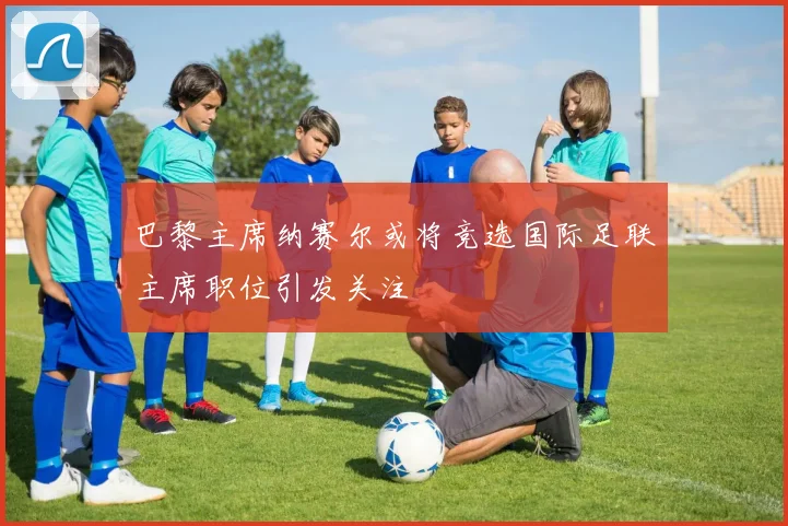 巴黎主席纳赛尔或将竞选国际足联主席职位引发关注