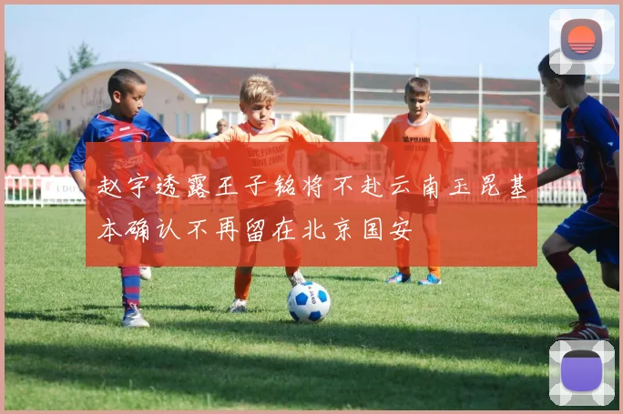 赵宇透露王子铭将不赴云南玉昆基本确认不再留在北京国安