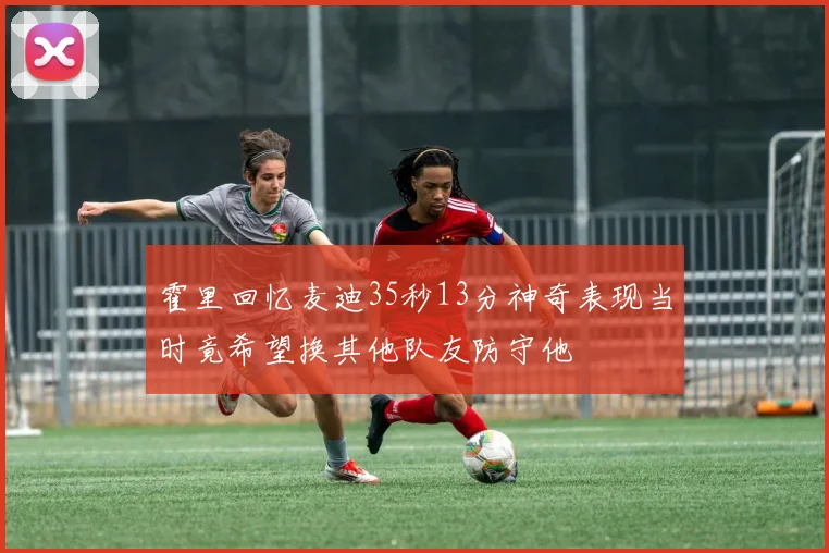 霍里回忆麦迪35秒13分神奇表现当时竟希望换其他队友防守他
