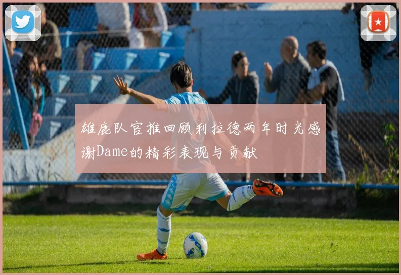 雄鹿队官推回顾利拉德两年时光感谢Dame的精彩表现与贡献