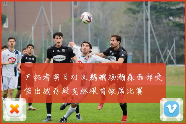 开拓者明日对决鹈鹕杨瀚森面部受伤出战存疑克林根将缺席比赛