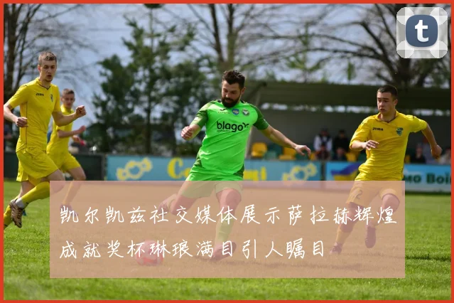 凯尔凯兹社交媒体展示萨拉赫辉煌成就奖杯琳琅满目引人瞩目