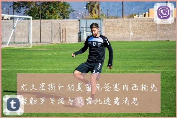 尤文图斯计划夏窗免签塞内西抢先接触罗马诺与莫雷托透露消息