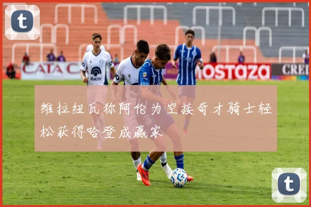 维拉纽瓦称阿伦为空接奇才骑士轻松获得哈登成赢家