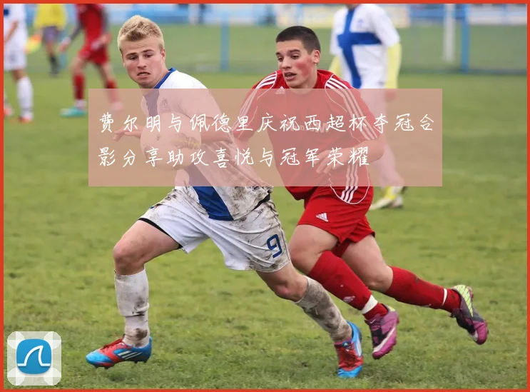 费尔明与佩德里庆祝西超杯夺冠合影分享助攻喜悦与冠军荣耀