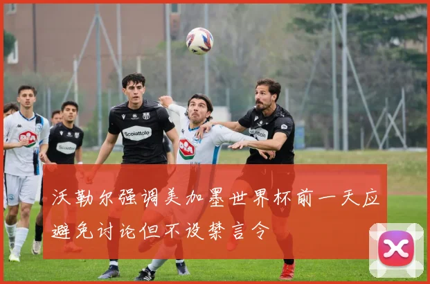 沃勒尔强调美加墨世界杯前一天应避免讨论但不设禁言令