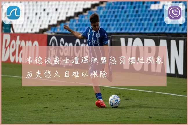 韦德谈爵士遭遇联盟惩罚摆烂现象历史悠久且难以根除