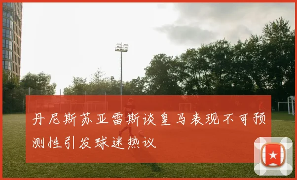 丹尼斯苏亚雷斯谈皇马表现不可预测性引发球迷热议