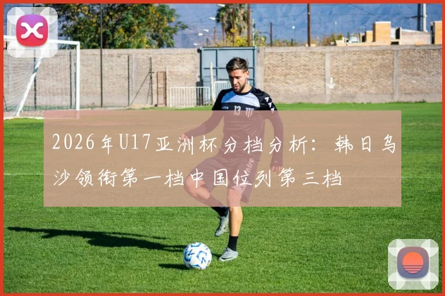 2026年U17亚洲杯分档分析：韩日乌沙领衔第一档中国位列第三档