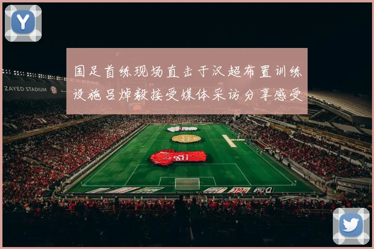 国足首练现场直击于汉超布置训练设施吕焯毅接受媒体采访分享感受