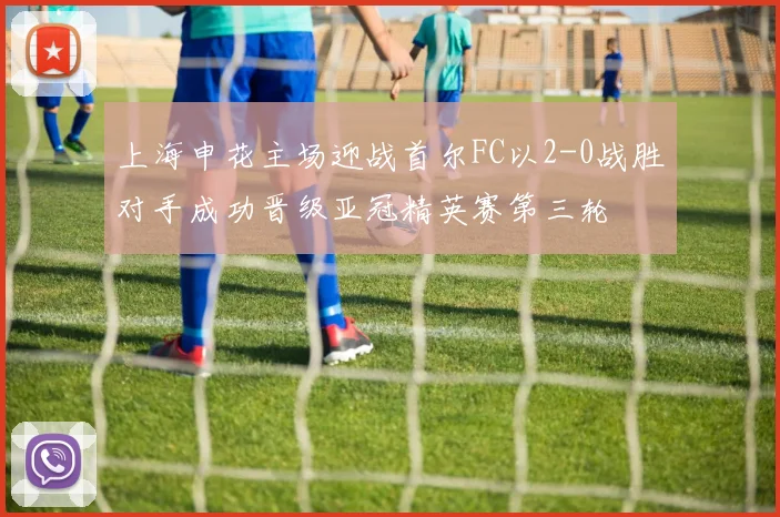 上海申花主场迎战首尔FC以2-0战胜对手成功晋级亚冠精英赛第三轮