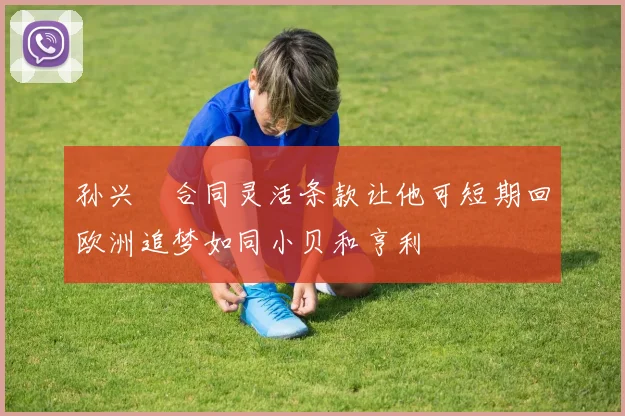 孙兴慜合同灵活条款让他可短期回欧洲追梦如同小贝和亨利