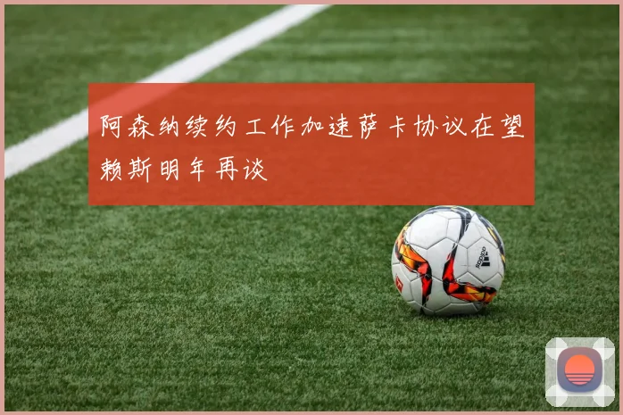阿森纳续约工作加速萨卡协议在望赖斯明年再谈
