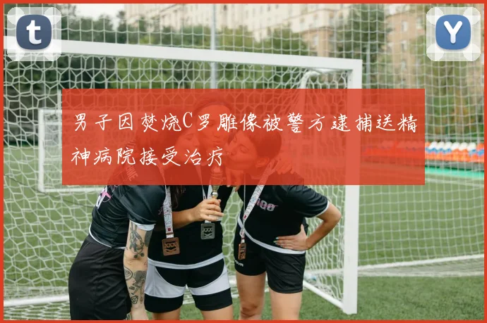 男子因焚烧C罗雕像被警方逮捕送精神病院接受治疗