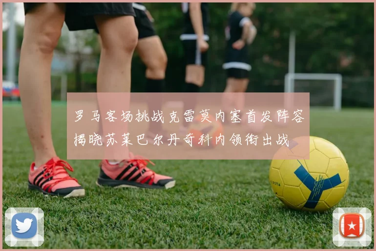 罗马客场挑战克雷莫内塞首发阵容揭晓苏莱巴尔丹奇科内领衔出战