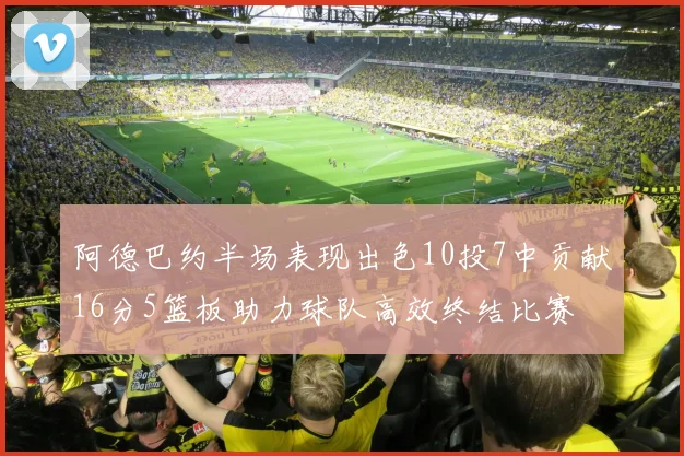 阿德巴约半场表现出色10投7中贡献16分5篮板助力球队高效终结比赛