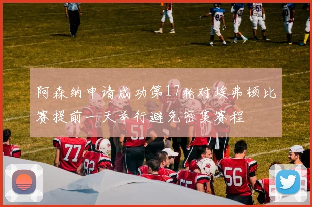 阿森纳申请成功第17轮对埃弗顿比赛提前一天举行避免密集赛程