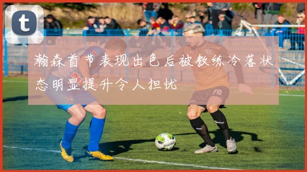 瀚森首节表现出色后被教练冷落状态明显提升令人担忧