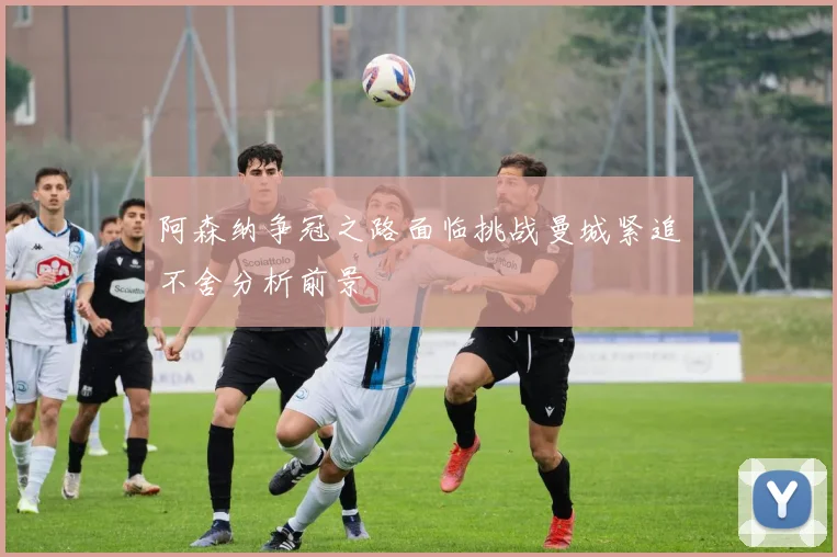 阿森纳争冠之路面临挑战曼城紧追不舍分析前景