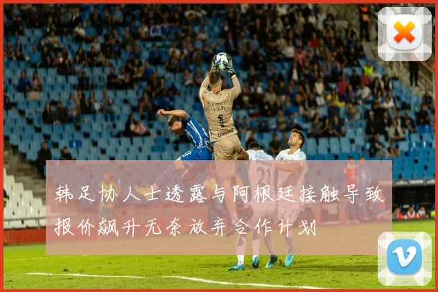 韩足协人士透露与阿根廷接触导致报价飙升无奈放弃合作计划
