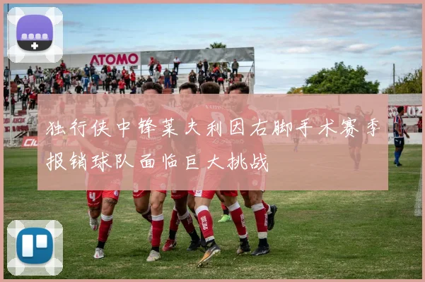 独行侠中锋莱夫利因右脚手术赛季报销球队面临巨大挑战