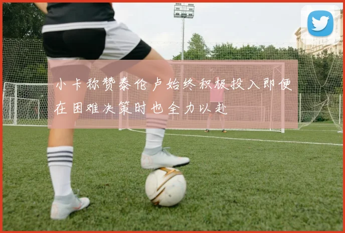 小卡称赞泰伦卢始终积极投入即便在困难决策时也全力以赴