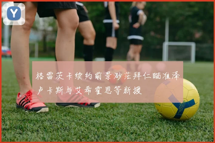 格雷茨卡续约前景渺茫拜仁瞄准泽卢卡斯与艾希霍恩等新援