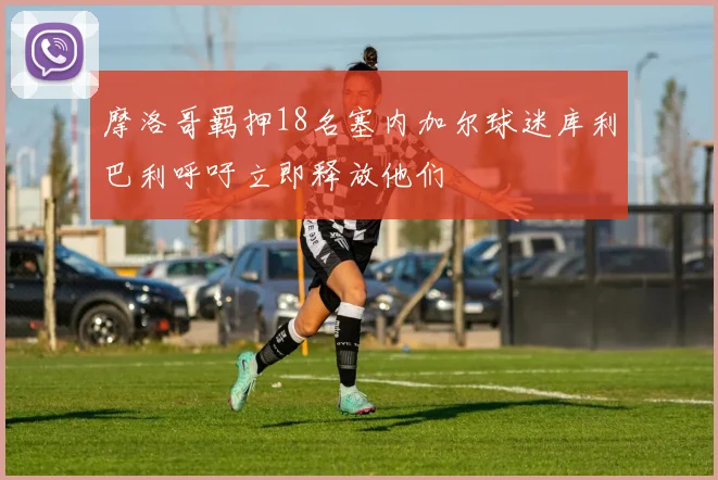 摩洛哥羁押18名塞内加尔球迷库利巴利呼吁立即释放他们