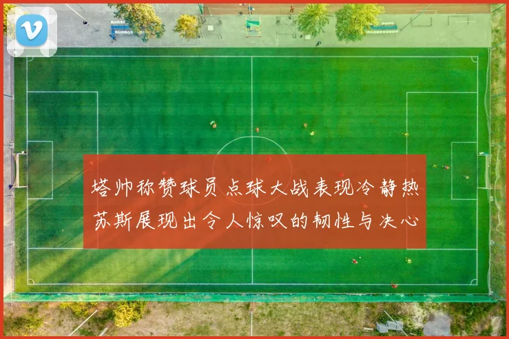 塔帅称赞球员点球大战表现冷静热苏斯展现出令人惊叹的韧性与决心
